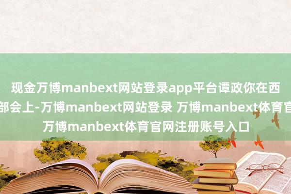 现金万博manbext网站登录app平台谭政你在西北局的高等别干部会上-万博manbext网站登录 万博manbext体育官网注册账号入口