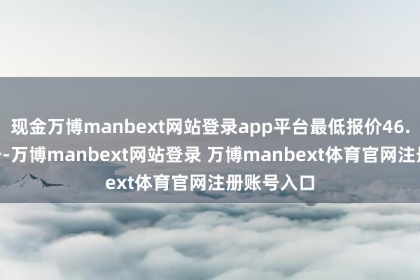 现金万博manbext网站登录app平台最低报价46.00元/公斤-万博manbext网站登录 万博manbext体育官网注册账号入口