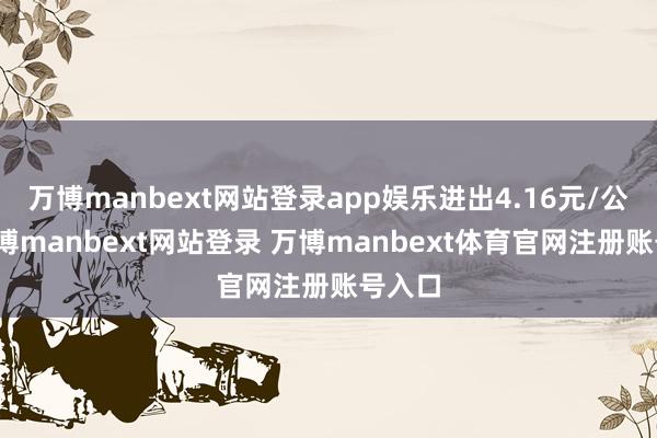 万博manbext网站登录app娱乐进出4.16元/公斤-万博manbext网站登录 万博manbext体育官网注册账号入口
