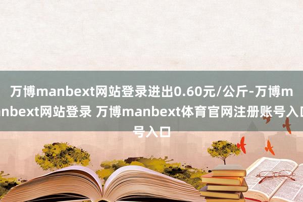 万博manbext网站登录进出0.60元/公斤-万博manbext网站登录 万博manbext体育官网注册账号入口