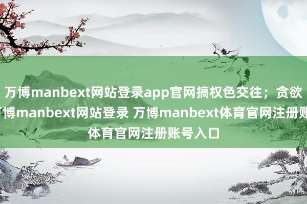 万博manbext网站登录app官网搞权色交往;贪欲膨大-万博manbext网站登录 万博manbext体育官网注册账号入口