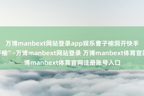 万博manbext网站登录app娱乐曹子榆洞开快手账号“民女曹子榆”-万博manbext网站登录 万博manbext体育官网注册账号入口