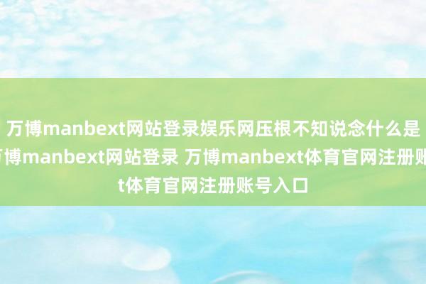 万博manbext网站登录娱乐网压根不知说念什么是天子-万博manbext网站登录 万博manbext体育官网注册账号入口