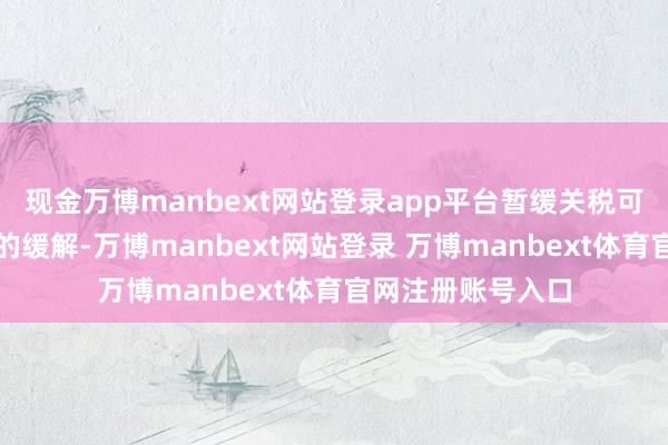 现金万博manbext网站登录app平台暂缓关税可能只会带来短期的缓解-万博manbext网站登录 万博manbext体育官网注册账号入口