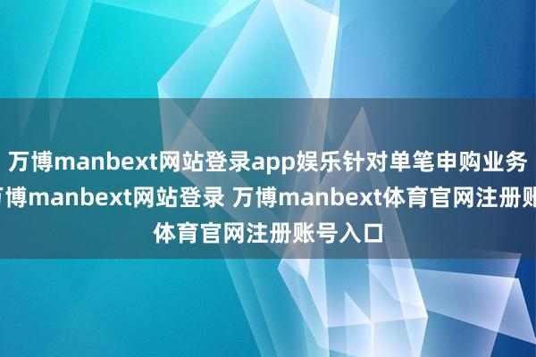 万博manbext网站登录app娱乐针对单笔申购业务苦求-万博manbext网站登录 万博manbext体育官网注册账号入口