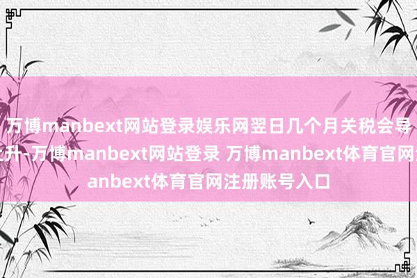 万博manbext网站登录娱乐网翌日几个月关税会导致通胀大幅上升-万博manbext网站登录 万博manbext体育官网注册账号入口