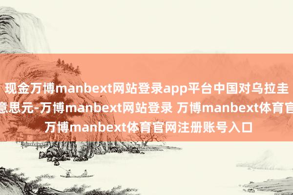 现金万博manbext网站登录app平台中国对乌拉圭出口32.68亿好意思元-万博manbext网站登录 万博manbext体育官网注册账号入口