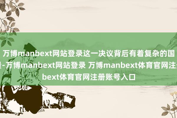 万博manbext网站登录这一决议背后有着复杂的国内务治考量-万博manbext网站登录 万博manbext体育官网注册账号入口