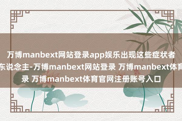 万博manbext网站登录app娱乐出现这些症状者绝大多数是甲亢病东说念主-万博manbext网站登录 万博manbext体育官网注册账号入口