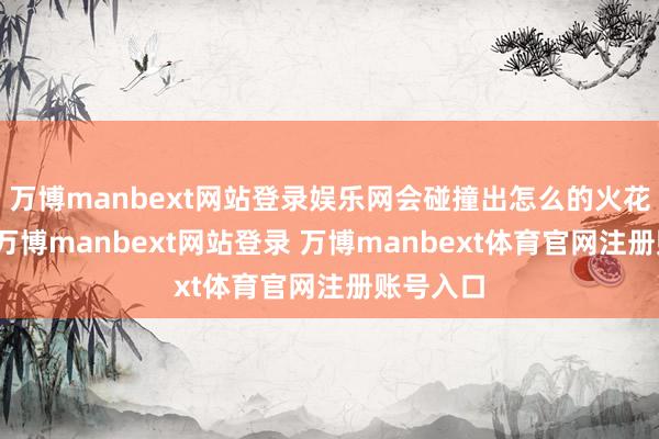 万博manbext网站登录娱乐网会碰撞出怎么的火花？近日-万博manbext网站登录 万博manbext体育官网注册账号入口