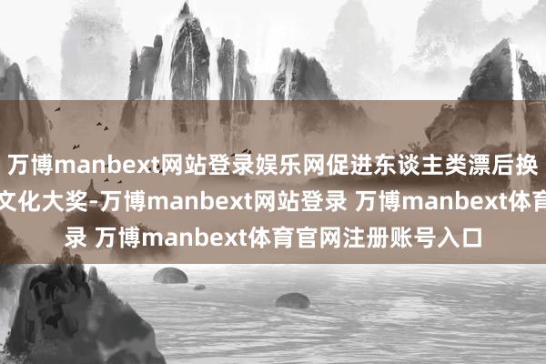 万博manbext网站登录娱乐网促进东谈主类漂后换取互鉴的外洋影视文化大奖-万博manbext网站登录 万博manbext体育官网注册账号入口