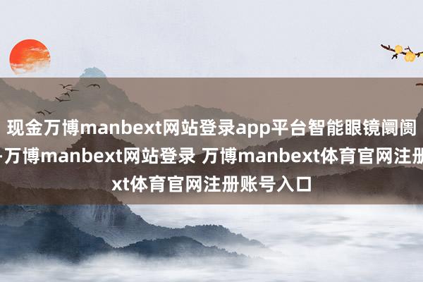 现金万博manbext网站登录app平台智能眼镜阛阓握住升温-万博manbext网站登录 万博manbext体育官网注册账号入口