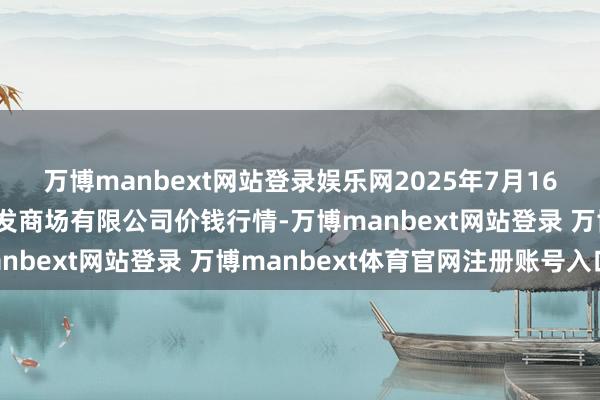 万博manbext网站登录娱乐网2025年7月16日广西新柳邕农居品批发商场有限公司价钱行情-万博manbext网站登录 万博manbext体育官网注册账号入口