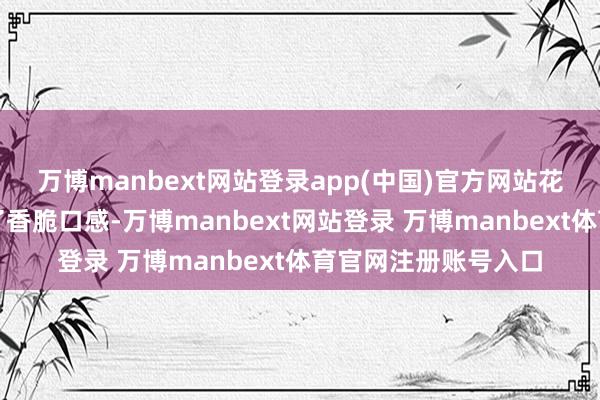 万博manbext网站登录app(中国)官方网站花生米的加入则增添了香脆口感-万博manbext网站登录 万博manbext体育官网注册账号入口