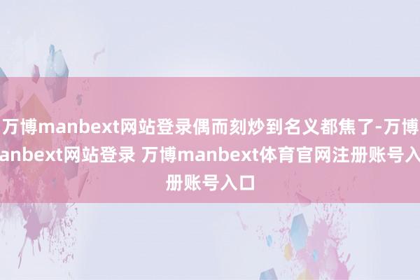 万博manbext网站登录偶而刻炒到名义都焦了-万博manbext网站登录 万博manbext体育官网注册账号入口