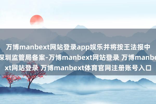 万博manbext网站登录app娱乐并将按王法报中国证券监督惩处委员会深圳监管局备案-万博manbext网站登录 万博manbext体育官网注册账号入口