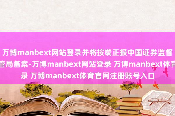 万博manbext网站登录并将按端正报中国证券监督科罚委员会深圳监管局备案-万博manbext网站登录 万博manbext体育官网注册账号入口