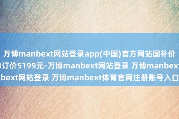 万博manbext网站登录app(中国)官方网站国补价4199元；12+512GB订价5199元-万博manbext网站登录 万博manbext体育官网注册账号入口