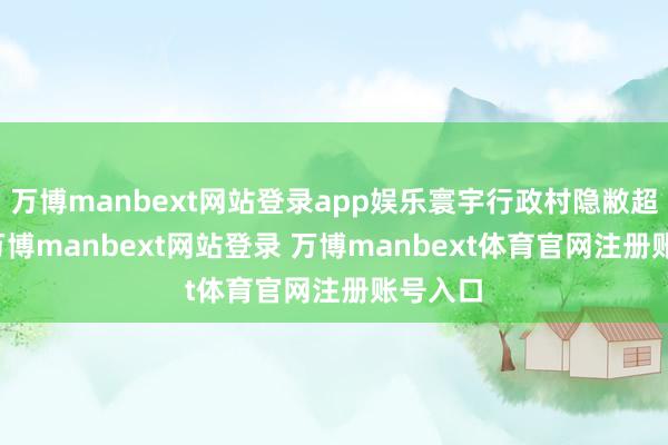 万博manbext网站登录app娱乐寰宇行政村隐敝超90%-万博manbext网站登录 万博manbext体育官网注册账号入口