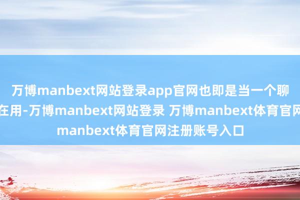 万博manbext网站登录app官网也即是当一个聊天机器东谈主在用-万博manbext网站登录 万博manbext体育官网注册账号入口