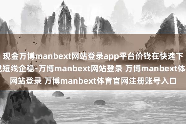 现金万博manbext网站登录app平台价钱在快速下探至3301.75后酿成短线企稳-万博manbext网站登录 万博manbext体育官网注册账号入口