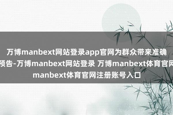 万博manbext网站登录app官网为群众带来准确而天确凿天气预告-万博manbext网站登录 万博manbext体育官网注册账号入口