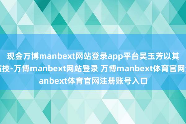 现金万博manbext网站登录app平台吴玉芳以其空洞入微的演技-万博manbext网站登录 万博manbext体育官网注册账号入口