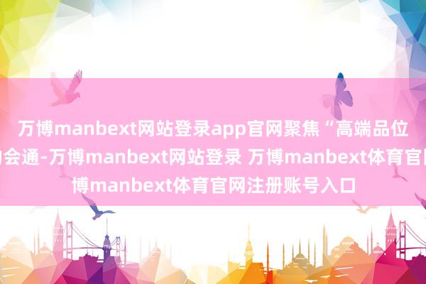 万博manbext网站登录app官网聚焦“高端品位”与艺术价值的会通-万博manbext网站登录 万博manbext体育官网注册账号入口