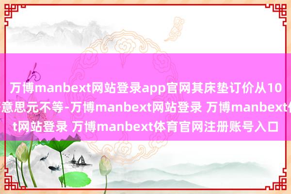 万博manbext网站登录app官网其床垫订价从1099好意思元到9999好意思元不等-万博manbext网站登录 万博manbext体育官网注册账号入口