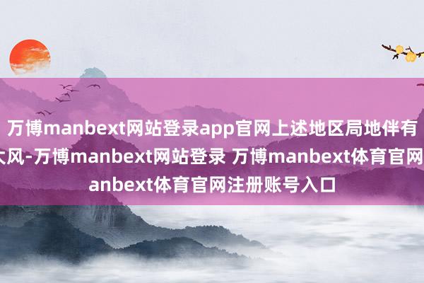 万博manbext网站登录app官网上述地区局地伴有7~8级雷雨大风-万博manbext网站登录 万博manbext体育官网注册账号入口