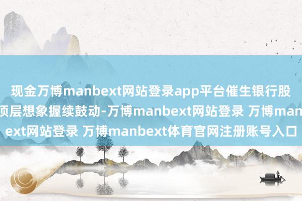 现金万博manbext网站登录app平台催生银行股牛市保障资金长钱入市顶层想象握续鼓动-万博manbext网站登录 万博manbext体育官网注册账号入口