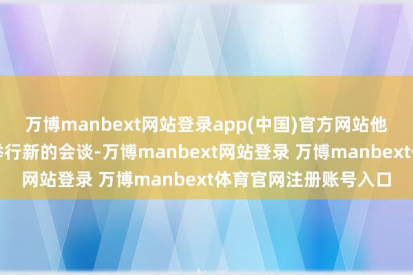 万博manbext网站登录app(中国)官方网站他还晓示正准备与俄方举行新的会谈-万博manbext网站登录 万博manbext体育官网注册账号入口