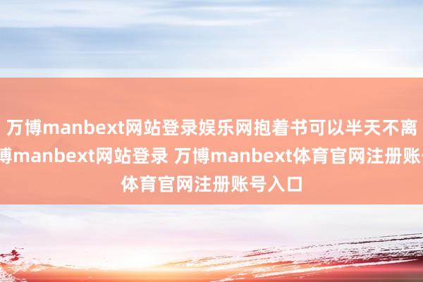 万博manbext网站登录娱乐网抱着书可以半天不离手-万博manbext网站登录 万博manbext体育官网注册账号入口