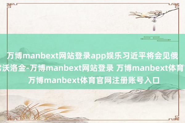 万博manbext网站登录app娱乐习近平将会见俄罗斯国度杜马主席沃洛金-万博manbext网站登录 万博manbext体育官网注册账号入口
