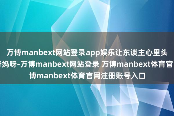 万博manbext网站登录app娱乐让东谈主心里头直犯咕哝：哎呀妈呀-万博manbext网站登录 万博manbext体育官网注册账号入口