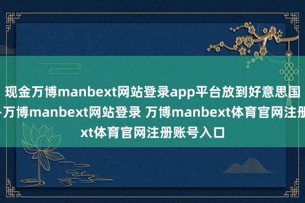 现金万博manbext网站登录app平台放到好意思国政事里头-万博manbext网站登录 万博manbext体育官网注册账号入口