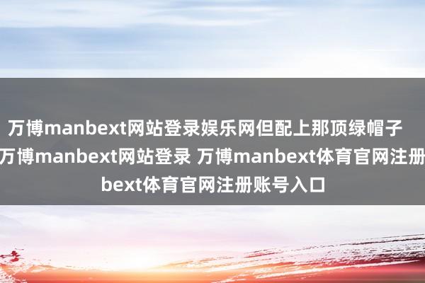 万博manbext网站登录娱乐网但配上那顶绿帽子 你想-万博manbext网站登录 万博manbext体育官网注册账号入口