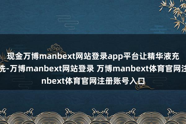 现金万博manbext网站登录app平台让精华液充分罗致后再洗-万博manbext网站登录 万博manbext体育官网注册账号入口