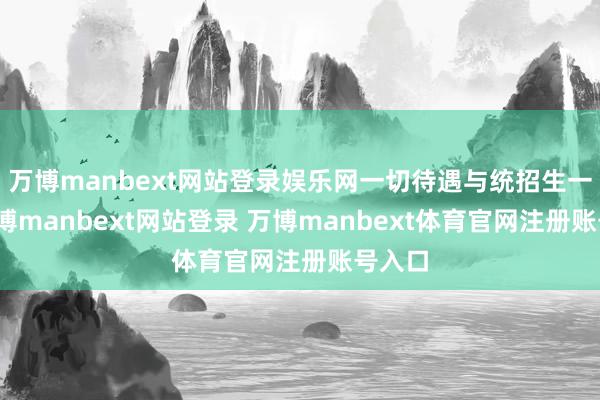 万博manbext网站登录娱乐网一切待遇与统招生一致-万博manbext网站登录 万博manbext体育官网注册账号入口
