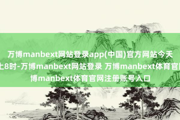 万博manbext网站登录app(中国)官方网站今天（9月6日）早上8时-万博manbext网站登录 万博manbext体育官网注册账号入口