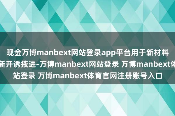 现金万博manbext网站登录app平台用于新材料开发、新工艺商量和新开诱掖进-万博manbext网站登录 万博manbext体育官网注册账号入口
