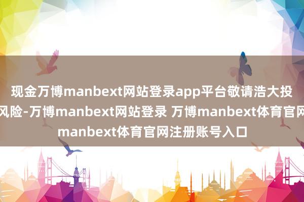 现金万博manbext网站登录app平台敬请浩大投资者戒备投资风险-万博manbext网站登录 万博manbext体育官网注册账号入口