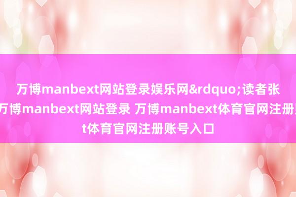 万博manbext网站登录娱乐网&rdquo;读者张先生说-万博manbext网站登录 万博manbext体育官网注册账号入口