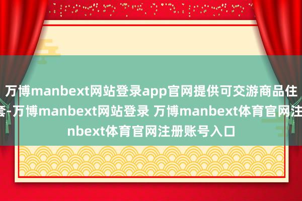 万博manbext网站登录app官网提供可交游商品住宅近6000套-万博manbext网站登录 万博manbext体育官网注册账号入口