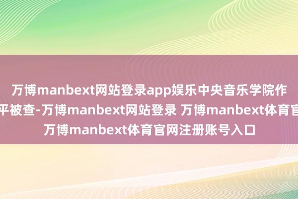 万博manbext网站登录app娱乐中央音乐学院作曲系原副主任常平被查-万博manbext网站登录 万博manbext体育官网注册账号入口