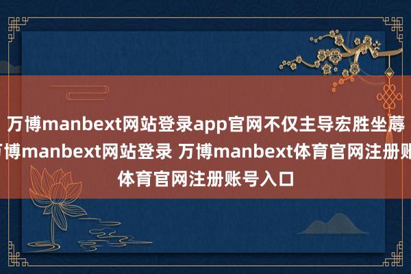 万博manbext网站登录app官网不仅主导宏胜坐蓐业务-万博manbext网站登录 万博manbext体育官网注册账号入口