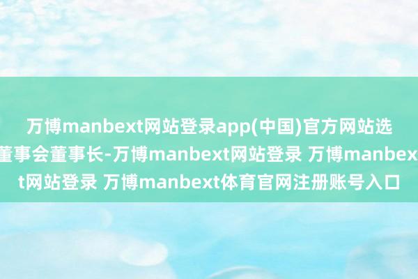 万博manbext网站登录app(中国)官方网站选举杨文涛为公司第四届董事会董事长-万博manbext网站登录 万博manbext体育官网注册账号入口