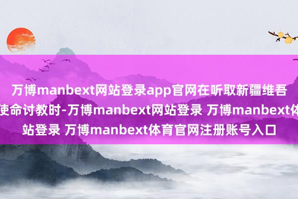 万博manbext网站登录app官网在听取新疆维吾尔自治区党委和政府使命讨教时-万博manbext网站登录 万博manbext体育官网注册账号入口