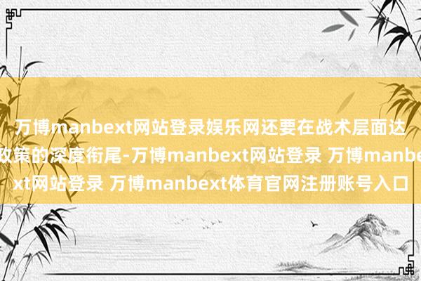 万博manbext网站登录娱乐网还要在战术层面达成与产业政策、科技政策的深度衔尾-万博manbext网站登录 万博manbext体育官网注册账号入口