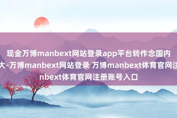 现金万博manbext网站登录app平台转作念国内阛阓压力很大-万博manbext网站登录 万博manbext体育官网注册账号入口
